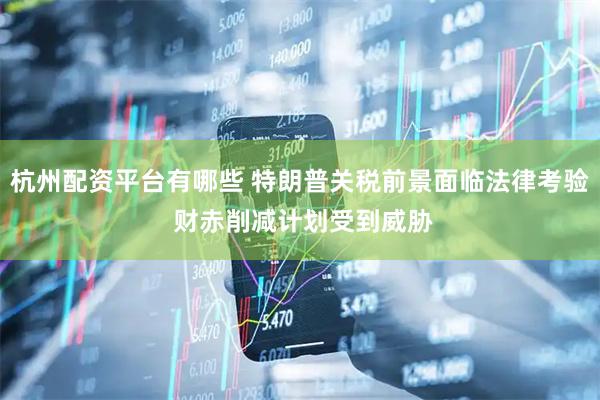 杭州配资平台有哪些 特朗普关税前景面临法律考验 财赤削减计划受到威胁
