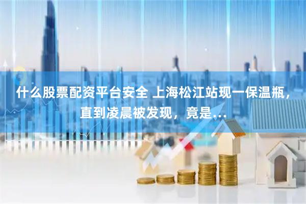 什么股票配资平台安全 上海松江站现一保温瓶，直到凌晨被发现，竟是…