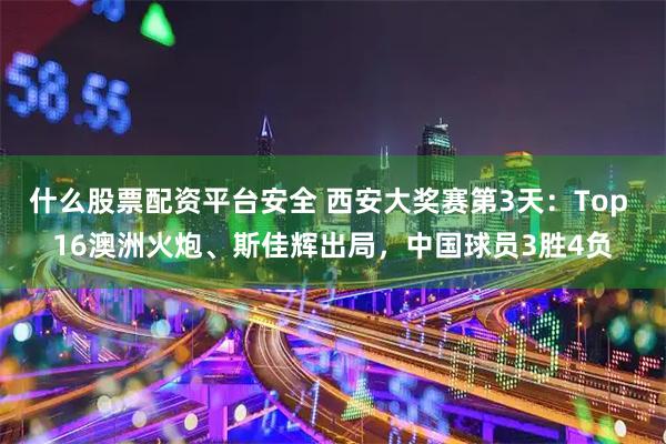 什么股票配资平台安全 西安大奖赛第3天：Top 16澳洲火炮、斯佳辉出局，中国球员3胜4负