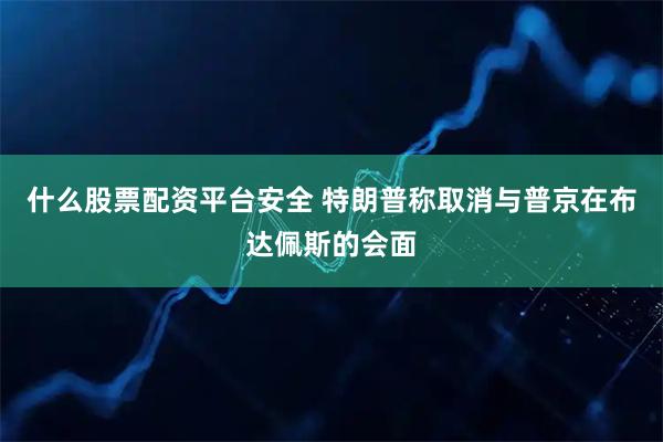 什么股票配资平台安全 特朗普称取消与普京在布达佩斯的会面