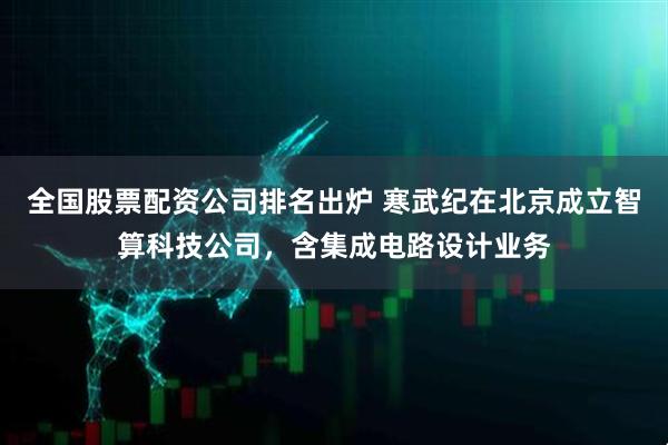 全国股票配资公司排名出炉 寒武纪在北京成立智算科技公司，含集成电路设计业务