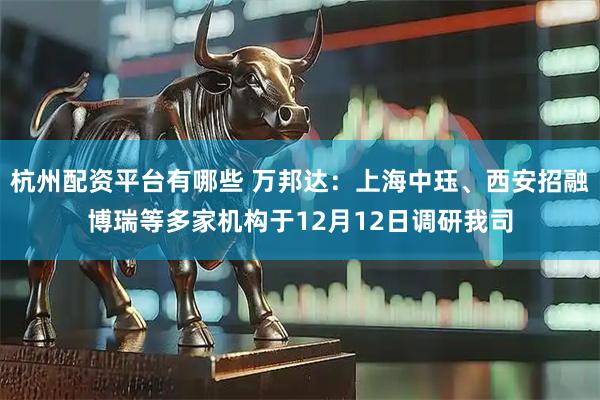 杭州配资平台有哪些 万邦达：上海中珏、西安招融博瑞等多家机构于12月12日调研我司