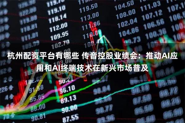 杭州配资平台有哪些 传音控股业绩会：推动AI应用和AI终端技术在新兴市场普及