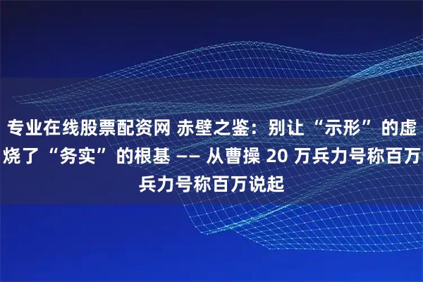 专业在线股票配资网 赤壁之鉴：别让 “示形” 的虚火，烧了 “务实” 的根基 —— 从曹操 20 万兵力号称百万说起