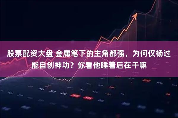 股票配资大盘 金庸笔下的主角都强，为何仅杨过能自创神功？你看他睡着后在干嘛