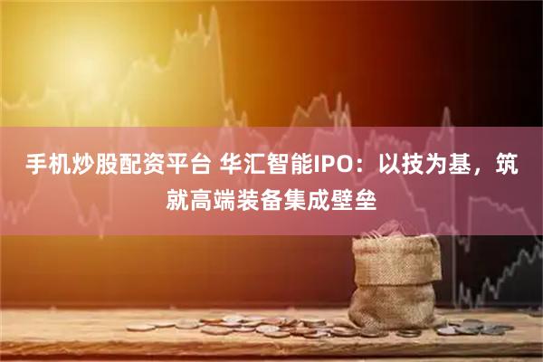 手机炒股配资平台 华汇智能IPO：以技为基，筑就高端装备集成壁垒