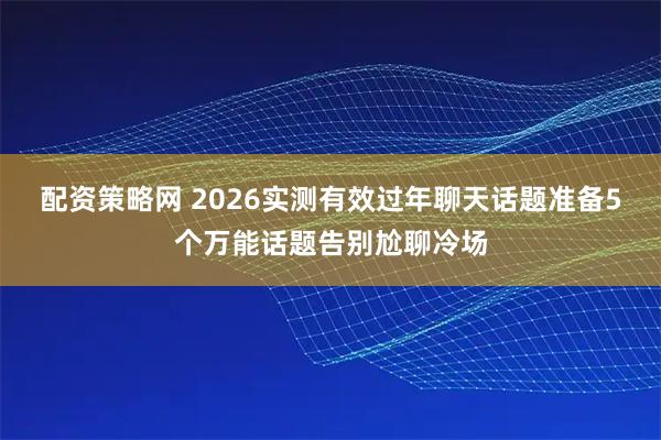 配资策略网 2026实测有效过年聊天话题准备5个万能话题告别尬聊冷场