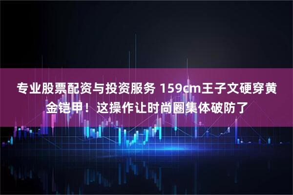 专业股票配资与投资服务 159cm王子文硬穿黄金铠甲!这操作让时尚圈集体破防了