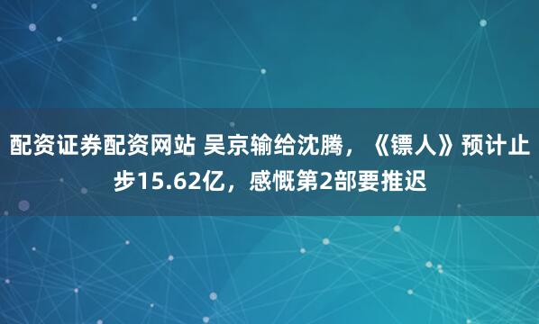 配资证券配资网站 吴京输给沈腾,《镖人》预计止步15.62亿,感慨第2部要推迟
