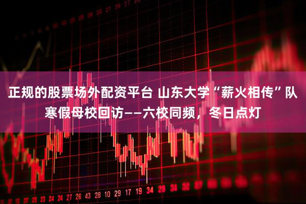 正规的股票场外配资平台 山东大学“薪火相传”队寒假母校回访——六校同频，冬日点灯