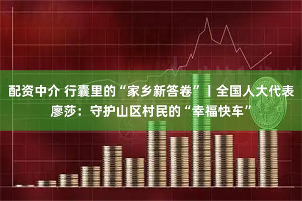 配资中介 行囊里的“家乡新答卷”丨全国人大代表廖莎:守护山区村民的“幸福快车”