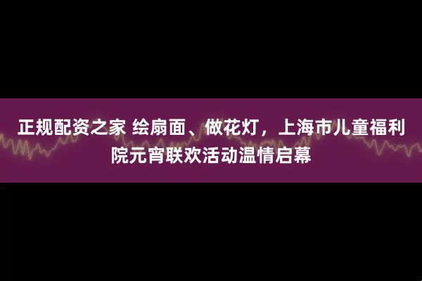 正规配资之家 绘扇面、做花灯,上海市儿童福利院元宵联欢活动温情启幕