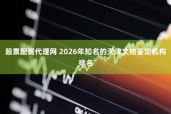 股票配资代理网 2026年知名的天津文物鉴定机构排名
