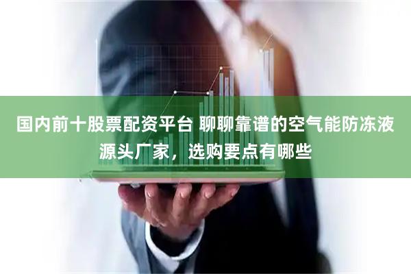 国内前十股票配资平台 聊聊靠谱的空气能防冻液源头厂家，选购要点有哪些
