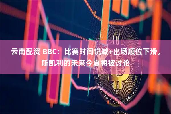 云南配资 BBC：比赛时间锐减+出场顺位下滑，斯凯利的未来今夏将被讨论