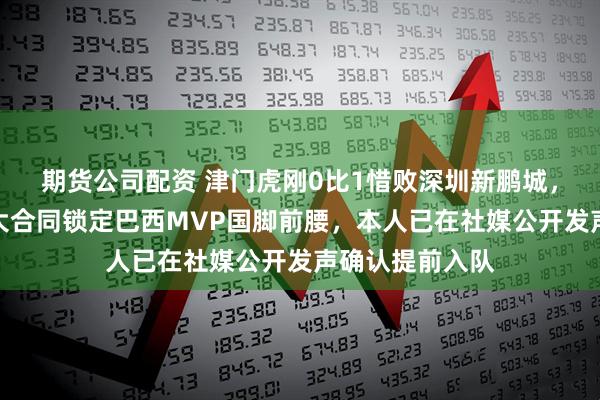 期货公司配资 津门虎刚0比1惜败深圳新鹏城,就将官宣四年大合同锁定巴西MVP国脚前腰,本人已在社媒公开发声确认提前入队