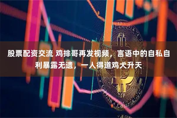 股票配资交流 鸡排哥再发视频，言语中的自私自利暴露无遗，一人得道鸡犬升天