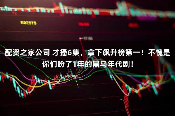 配资之家公司 才播6集，拿下飙升榜第一！不愧是你们盼了1年的黑马年代剧！