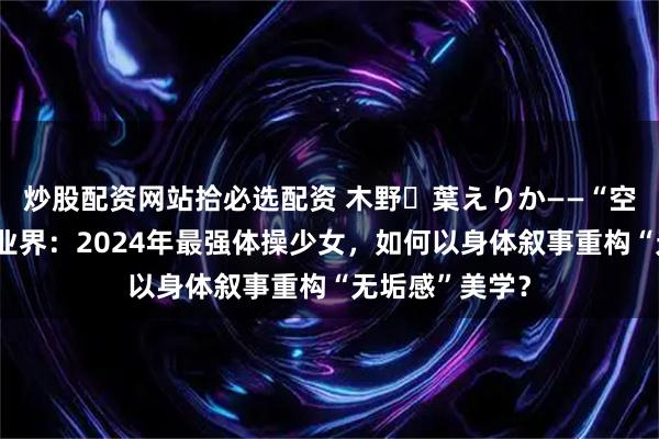 炒股配资网站拾必选配资 木野々葉えりか——“空中精灵”降临业界：2024年最强体操少女，如何以身体叙事重构“无垢感”美学？