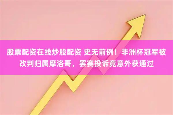 股票配资在线炒股配资 史无前例！非洲杯冠军被改判归属摩洛哥，罢赛投诉竟意外获通过