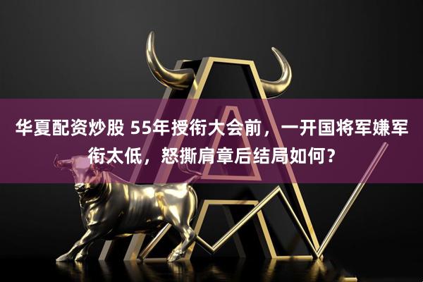 华夏配资炒股 55年授衔大会前，一开国将军嫌军衔太低，怒撕肩章后结局如何？