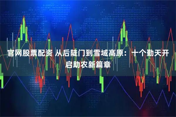 官网股票配资 从后陡门到雪域高原：十个勤天开启助农新篇章