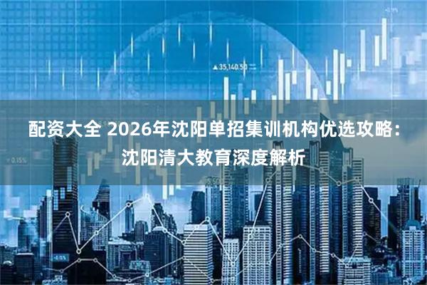 配资大全 2026年沈阳单招集训机构优选攻略：沈阳清大教育深度解析