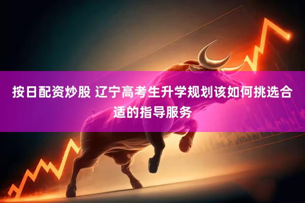 按日配资炒股 辽宁高考生升学规划该如何挑选合适的指导服务