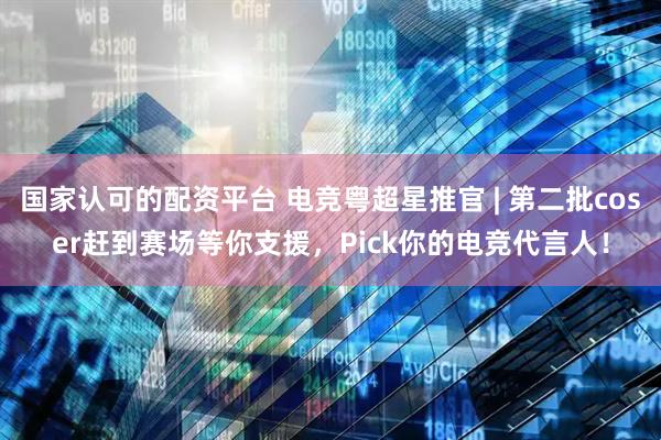 国家认可的配资平台 电竞粤超星推官 | 第二批coser赶到赛场等你支援，Pick你的电竞代言人！
