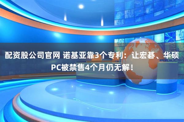 配资股公司官网 诺基亚靠3个专利：让宏碁、华硕PC被禁售4个月仍无解！