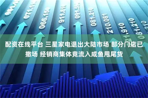 配资在线平台 三星家电退出大陆市场 部分门店已撤场 经销商集体竟流入咸鱼甩尾货