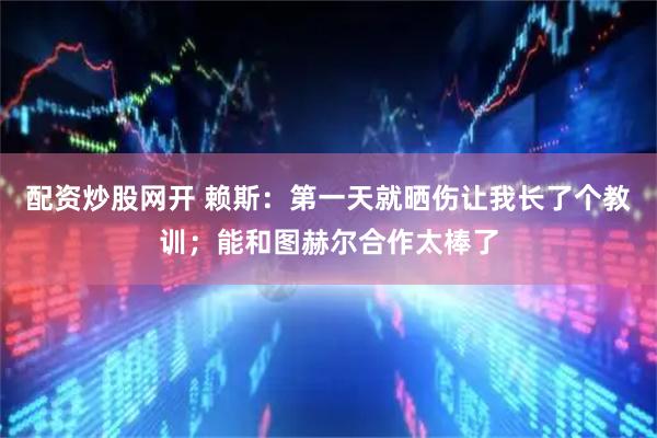 配资炒股网开 赖斯：第一天就晒伤让我长了个教训；能和图赫尔合作太棒了