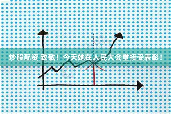 炒股配资 致敬！今天她在人民大会堂接受表彰！