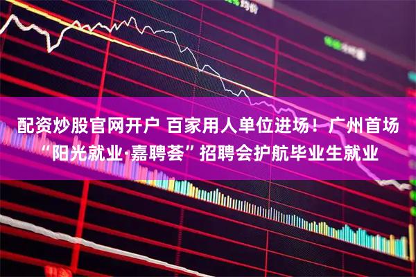 配资炒股官网开户 百家用人单位进场！广州首场“阳光就业·嘉聘荟”招聘会护航毕业生就业