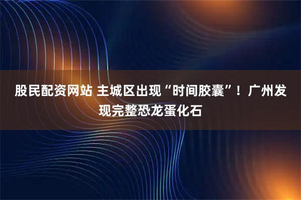 股民配资网站 主城区出现“时间胶囊”！广州发现完整恐龙蛋化石
