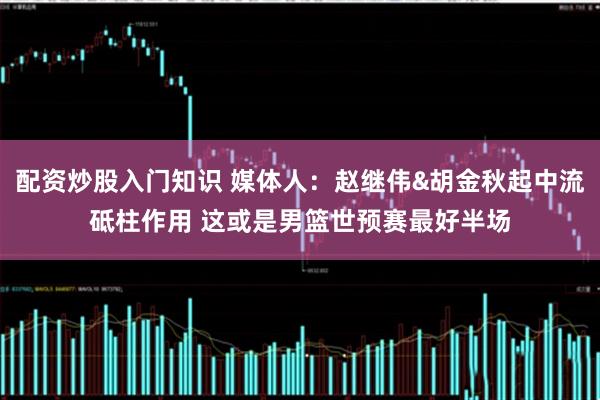配资炒股入门知识 媒体人：赵继伟&胡金秋起中流砥柱作用 这或是男篮世预赛最好半场