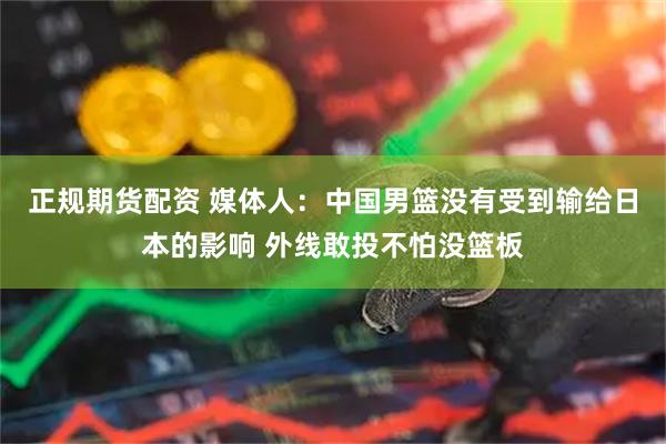正规期货配资 媒体人：中国男篮没有受到输给日本的影响 外线敢投不怕没篮板