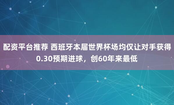 配资平台推荐 西班牙本届世界杯场均仅让对手获得0.30预期进球，创60年来最低
