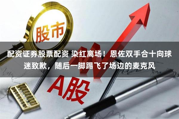 配资证券股票配资 染红离场!恩佐双手合十向球迷致歉,随后一脚踢飞了场边的麦克风