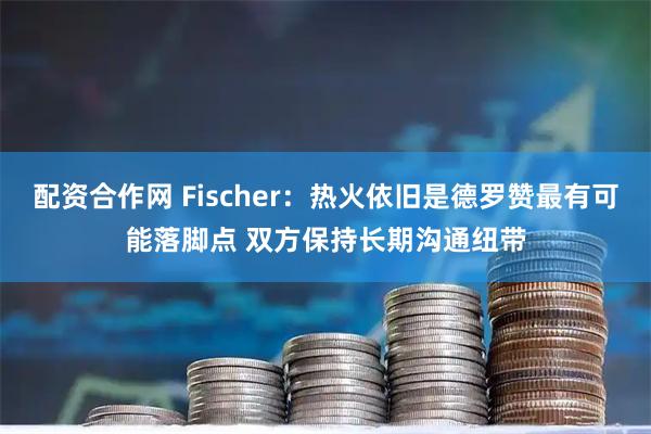 配资合作网 Fischer：热火依旧是德罗赞最有可能落脚点 双方保持长期沟通纽带