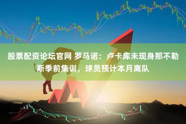 股票配资论坛官网 罗马诺：卢卡库未现身那不勒斯季前集训，球员预计本月离队