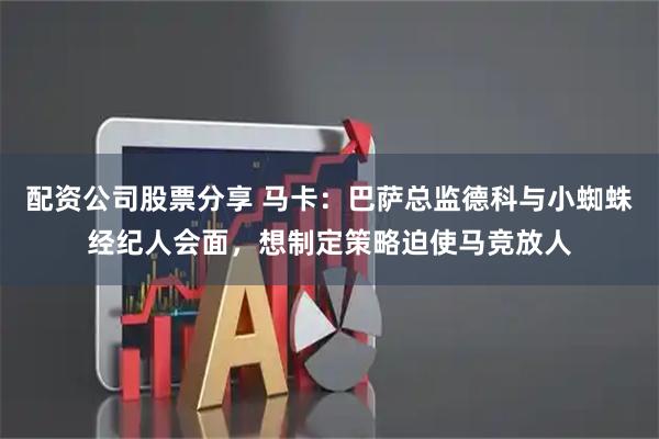 配资公司股票分享 马卡：巴萨总监德科与小蜘蛛经纪人会面，想制定策略迫使马竞放人