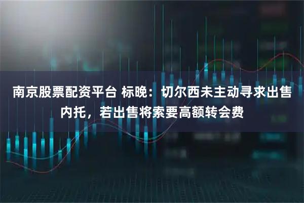 南京股票配资平台 标晚：切尔西未主动寻求出售内托，若出售将索要高额转会费