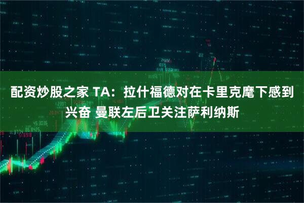 配资炒股之家 TA：拉什福德对在卡里克麾下感到兴奋 曼联左后卫关注萨利纳斯