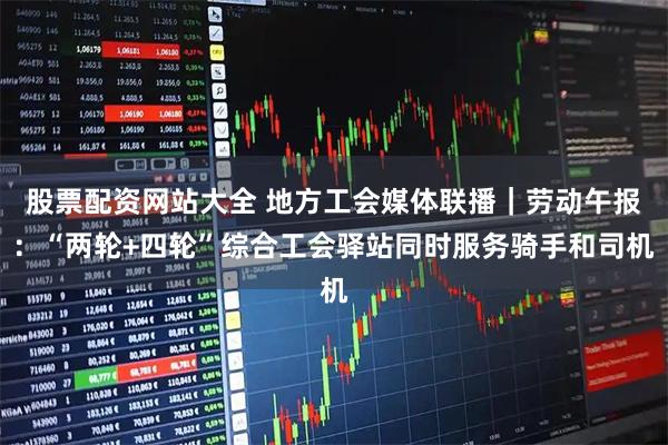 股票配资网站大全 地方工会媒体联播｜劳动午报：“两轮+四轮”综合工会驿站同时服务骑手和司机