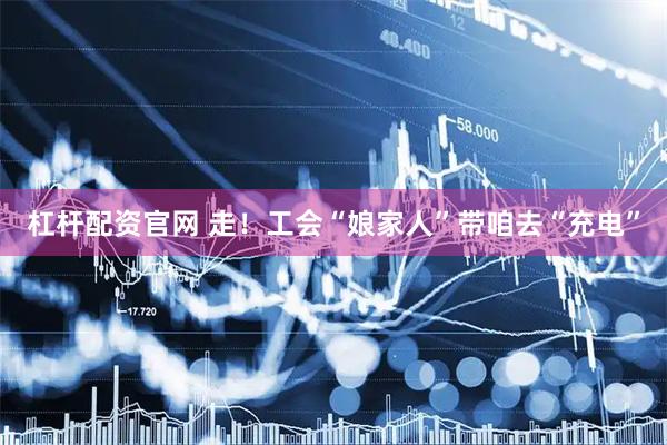杠杆配资官网 走！工会“娘家人”带咱去“充电”